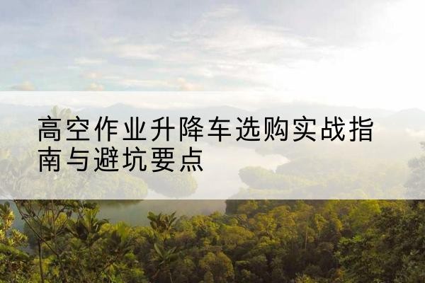 花山升降车怎么选-高空作业升降车选购实战指南与避坑要点