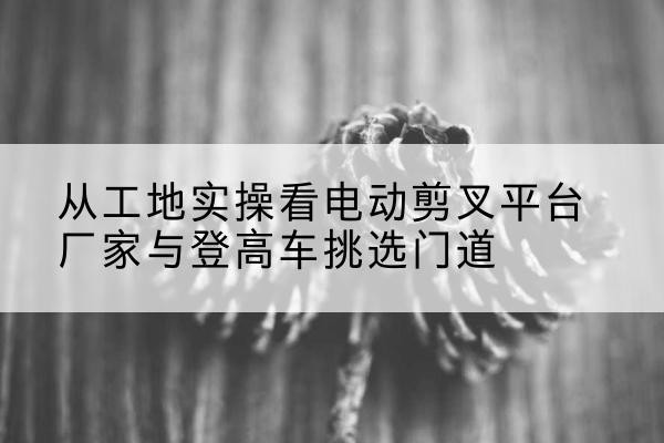 花山电动剪叉升降平台厂家-从工地实操看电动剪叉平台厂家与登高车挑选门道