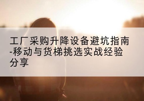 花山移动式升降机怎么选-工厂采购升降设备避坑指南-移动与货梯挑选实战经验分享