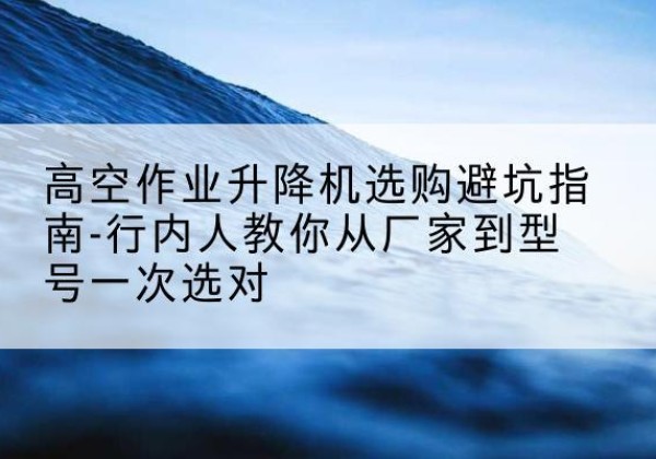 花山升降平台厂家-高空作业升降机选购避坑指南-行内人教你从厂家到型号一次选对