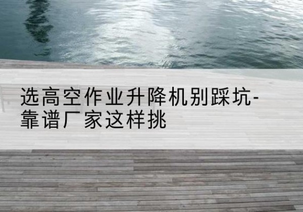 花山剪叉式升降机厂家-选高空作业升降机别踩坑-靠谱厂家这样挑