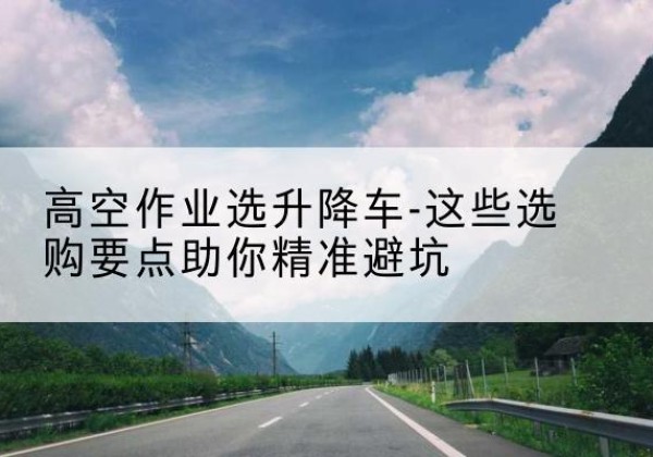 花山升降车厂家-高空作业选升降车-这些选购要点助你*避坑