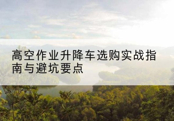 花山升降车怎么选-高空作业升降车选购实战指南与避坑要点