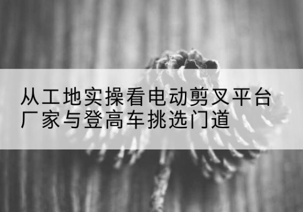 花山电动剪叉升降平台厂家-从工地实操看电动剪叉平台厂家与登高车挑选门道