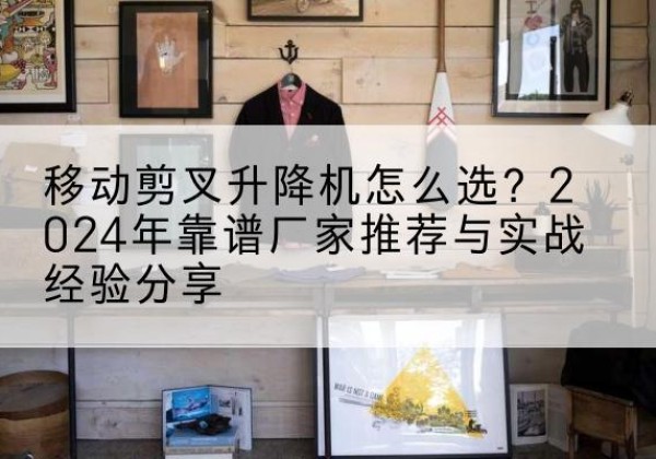 花山升降平台厂家推荐-移动剪叉升降机怎么选？2024年靠谱厂家推荐与实战经验分享
