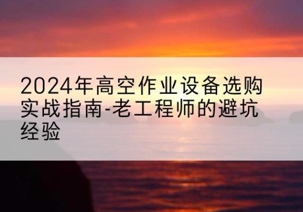 花山高空作业升降机厂家推荐-2024年高空作业设备选购实战指南-老工程师的避坑经验